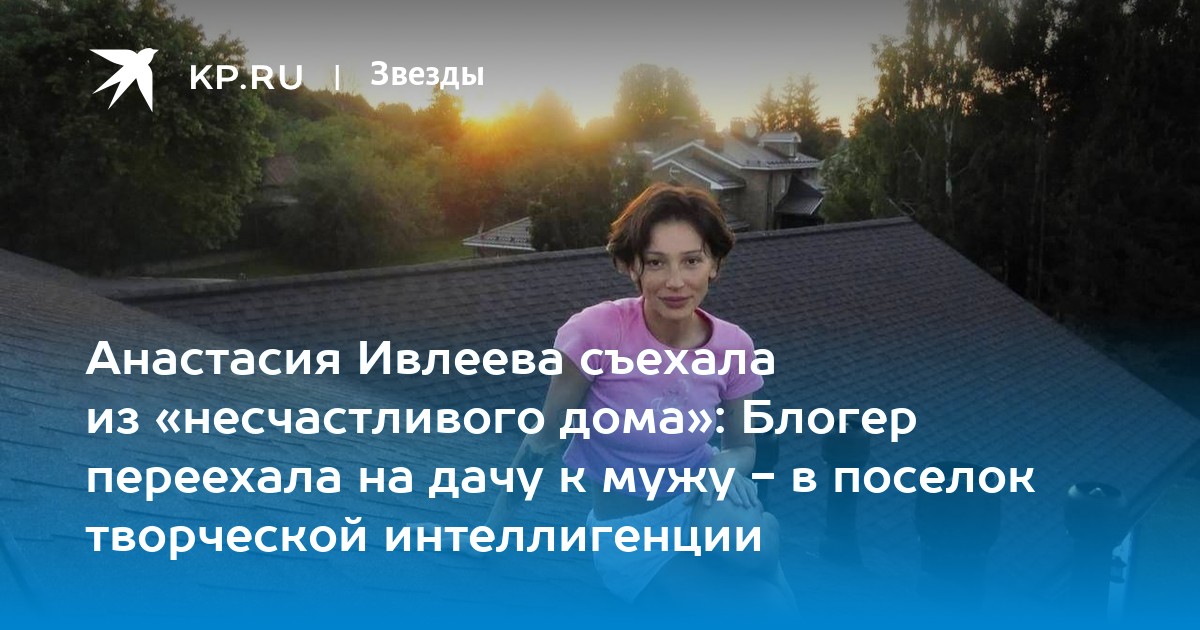 Анастасия Ивлеева съехала из «несчастливого дома»: Блогер переехала на дачу к мужу - в поселок творческой интеллигенции